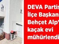 DEVA Partisi İlçe Başkanı Behçet Alp’in kaçak evi mühürlendi